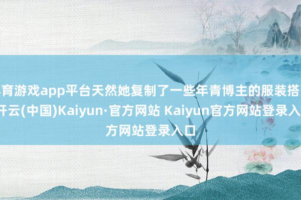 体育游戏app平台天然她复制了一些年青博主的服装搭配-开云(中国)Kaiyun·官方网站 Kaiyun官方网站登录入口