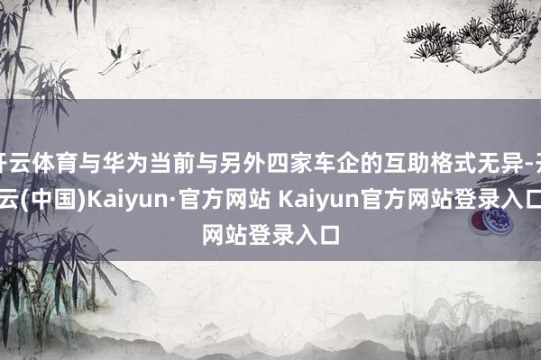 开云体育与华为当前与另外四家车企的互助格式无异-开云(中国)Kaiyun·官方网站 Kaiyun官方网站登录入口