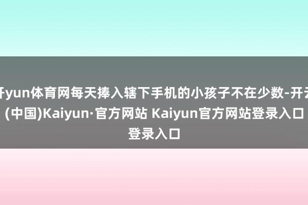 开yun体育网每天捧入辖下手机的小孩子不在少数-开云(中国)Kaiyun·官方网站 Kaiyun官方网站登录入口